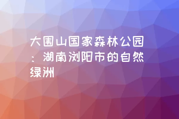 大围山国家森林公园：湖南浏阳市的自然绿洲