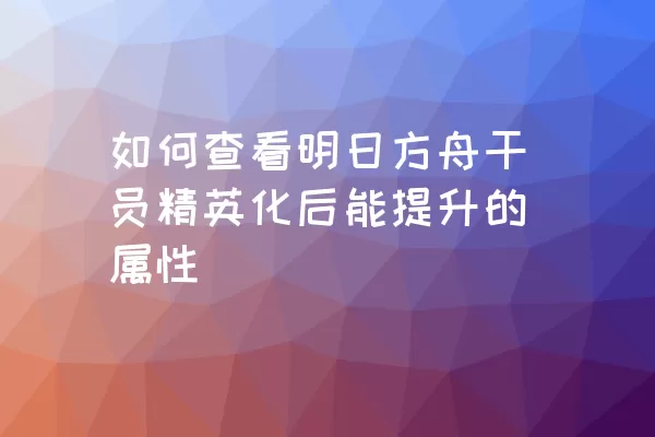 如何查看明日方舟干员精英化后能提升的属性