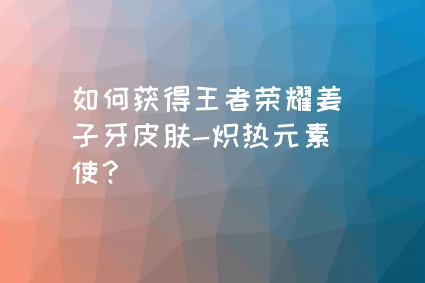 如何获得王者荣耀姜子牙皮肤-炽热元素使？