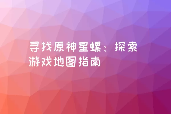 寻找原神星螺：探索游戏地图指南