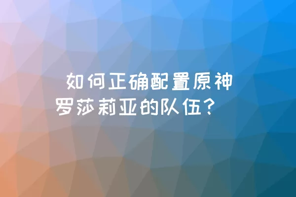  如何正确配置原神罗莎莉亚的队伍？