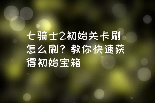 七骑士2初始关卡刷怎么刷？教你快速获得初始宝箱