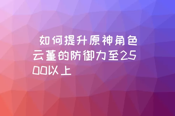  如何提升原神角色云堇的防御力至2500以上